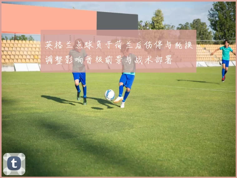 英格兰点球负于荷兰后伤停与轮换调整影响晋级前景与战术部署