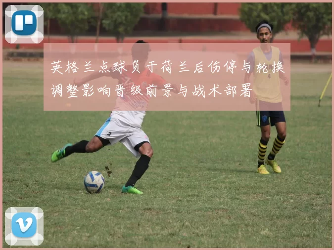 英格兰点球负于荷兰后伤停与轮换调整影响晋级前景与战术部署