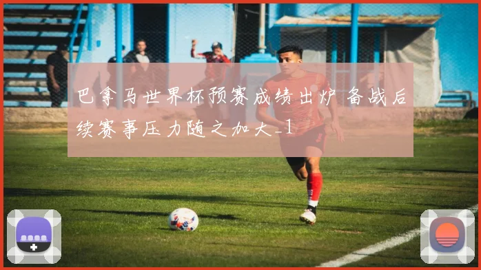 巴拿马世界杯预赛成绩出炉 备战后续赛事压力随之加大_1