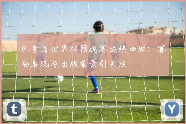 巴拿马世界杯预选赛成绩回顾：赛场表现与出线前景引关注
