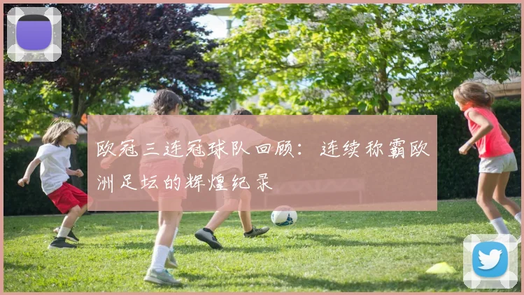 欧冠三连冠球队回顾：连续称霸欧洲足坛的辉煌纪录