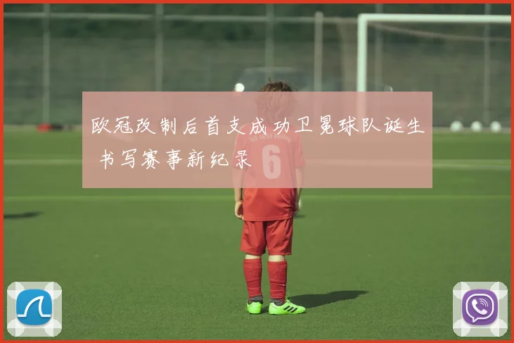 欧冠改制后首支成功卫冕球队诞生 书写赛事新纪录