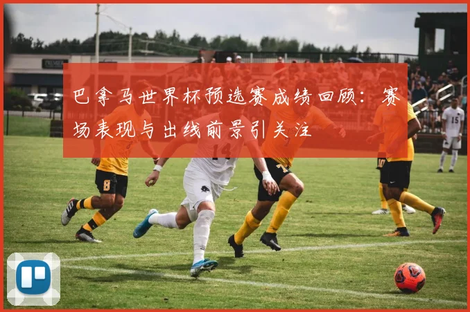 巴拿马世界杯预选赛成绩回顾：赛场表现与出线前景引关注
