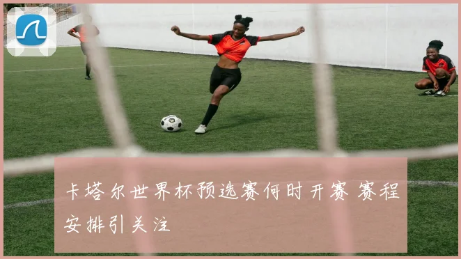 卡塔尔世界杯预选赛何时开赛 赛程安排引关注